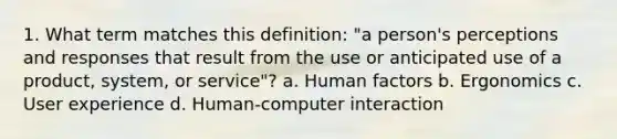 1. What term matches this definition: "a person's perceptions and responses that result from the use or anticipated use of a product, system, or service"? a. Human factors b. Ergonomics c. User experience d. Human-computer interaction