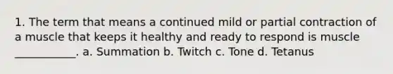 1. The term that means a continued mild or partial contraction of a muscle that keeps it healthy and ready to respond is muscle ___________. a. Summation b. Twitch c. Tone d. Tetanus