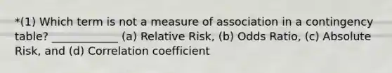 *(1) Which term is not a measure of association in a contingency table? ____________ (a) Relative Risk, (b) Odds Ratio, (c) Absolute Risk, and (d) Correlation coefficient