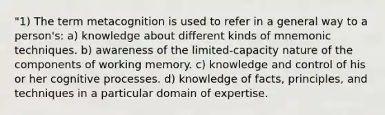 "1) The term metacognition is used to refer in a general way to a person's: a) knowledge about different kinds of mnemonic techniques. b) awareness of the limited-capacity nature of the components of working memory. c) knowledge and control of his or her cognitive processes. d) knowledge of facts, principles, and techniques in a particular domain of expertise.