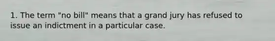 1. The term "no bill" means that a grand jury has refused to issue an indictment in a particular case.