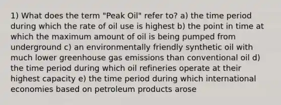 1) What does the term "Peak Oil" refer to? a) the time period during which the rate of oil use is highest b) the point in time at which the maximum amount of oil is being pumped from underground c) an environmentally friendly synthetic oil with much lower greenhouse gas emissions than conventional oil d) the time period during which oil refineries operate at their highest capacity e) the time period during which international economies based on petroleum products arose