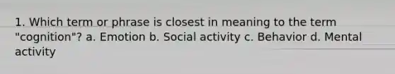 1. Which term or phrase is closest in meaning to the term "cognition"? a. Emotion b. Social activity c. Behavior d. Mental activity