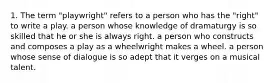 1. The term "playwright" refers to a person who has the "right" to write a play. a person whose knowledge of dramaturgy is so skilled that he or she is always right. a person who constructs and composes a play as a wheelwright makes a wheel. a person whose sense of dialogue is so adept that it verges on a musical talent.