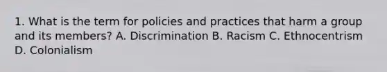 1. What is the term for policies and practices that harm a group and its members? A. Discrimination B. Racism C. Ethnocentrism D. Colonialism