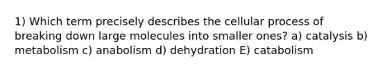 1) Which term precisely describes the cellular process of breaking down large molecules into smaller ones? a) catalysis b) metabolism c) anabolism d) dehydration E) catabolism