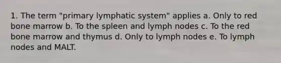 1. The term "primary lymphatic system" applies a. Only to red bone marrow b. To the spleen and lymph nodes c. To the red bone marrow and thymus d. Only to lymph nodes e. To lymph nodes and MALT.