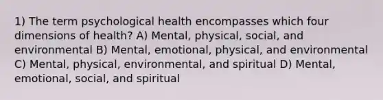 1) The term psychological health encompasses which four dimensions of health? A) Mental, physical, social, and environmental B) Mental, emotional, physical, and environmental C) Mental, physical, environmental, and spiritual D) Mental, emotional, social, and spiritual