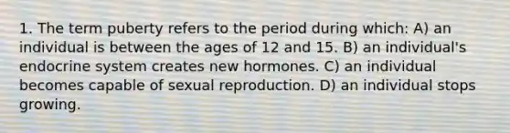 1. The term puberty refers to the period during which: A) an individual is between the ages of 12 and 15. B) an individual's endocrine system creates new hormones. C) an individual becomes capable of sexual reproduction. D) an individual stops growing.