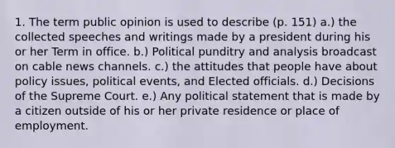 1. The term public opinion is used to describe (p. 151) a.) the collected speeches and writings made by a president during his or her Term in office. b.) Political punditry and analysis broadcast on cable news channels. c.) the attitudes that people have about policy issues, political events, and Elected officials. d.) Decisions of the Supreme Court. e.) Any political statement that is made by a citizen outside of his or her private residence or place of employment.