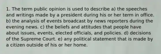 1. The term public opinion is used to describe a) the speeches and writings made by a president during his or her term in office. b) the analysis of events broadcast by news reporters during the evening news. c) the beliefs and attitudes that people have about issues, events, elected officials, and policies. d) decisions of the Supreme Court. e) any political statement that is made by a citizen outside of his or her home.