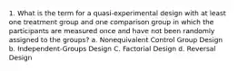 1. What is the term for a quasi-experimental design with at least one treatment group and one comparison group in which the participants are measured once and have not been randomly assigned to the groups? a. Nonequivalent Control Group Design b. Independent-Groups Design C. Factorial Design d. Reversal Design