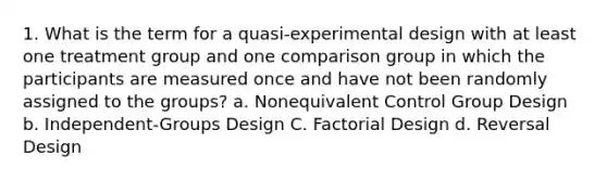 1. What is the term for a quasi-experimental design with at least one treatment group and one comparison group in which the participants are measured once and have not been randomly assigned to the groups? a. Nonequivalent Control Group Design b. Independent-Groups Design C. Factorial Design d. Reversal Design