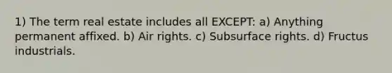 1) The term real estate includes all EXCEPT: a) Anything permanent affixed. b) Air rights. c) Subsurface rights. d) Fructus industrials.