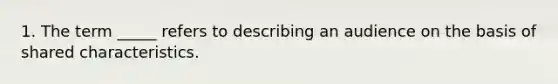 1. The term _____ refers to describing an audience on the basis of shared characteristics.