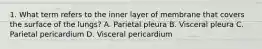 1. What term refers to the inner layer of membrane that covers the surface of the lungs? A. Parietal pleura B. Visceral pleura C. Parietal pericardium D. Visceral pericardium