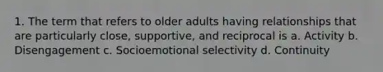 1. The term that refers to older adults having relationships that are particularly close, supportive, and reciprocal is a. Activity b. Disengagement c. Socioemotional selectivity d. Continuity