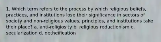 1. Which term refers to the process by which religious beliefs, practices, and institutions lose their significance in sectors of society and non-religious values, principles, and institutions take their place? a. anti-religiosity b. religious reductionism c. secularization d. detheification