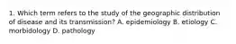 1. Which term refers to the study of the geographic distribution of disease and its transmission? A. epidemiology B. etiology C. morbidology D. pathology