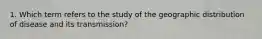 1. Which term refers to the study of the geographic distribution of disease and its transmission?