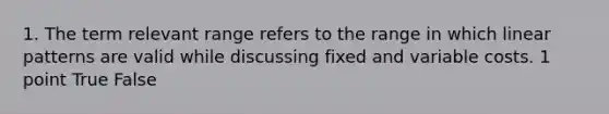 1. The term relevant range refers to the range in which linear patterns are valid while discussing fixed and variable costs. 1 point True False