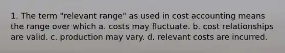 1. The term "relevant range" as used in cost accounting means the range over which a. costs may fluctuate. b. cost relationships are valid. c. production may vary. d. relevant costs are incurred.