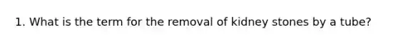 1. What is the term for the removal of kidney stones by a tube?