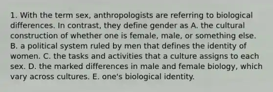 1. With the term sex, anthropologists are referring to biological differences. In contrast, they define gender as A. the cultural construction of whether one is female, male, or something else. B. a political system ruled by men that defines the identity of women. C. the tasks and activities that a culture assigns to each sex. D. the marked differences in male and female biology, which vary across cultures. E. one's biological identity.