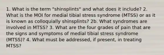 1. What is the term "shinsplints" and what does it include? 2. What is the MOI for medial tibial stress syndrome (MTSS) or as it is known as colloquially shinsplints? 2b. What syndromes are involved in MTSS? 3. What are the four grades of pain that are the signs and symptoms of medial tibial stress syndrome (MTSS)? 4. What must be addressed, if present, in treating MTSS?