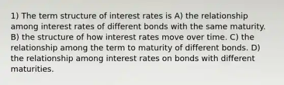 1) The term structure of interest rates is A) the relationship among interest rates of different bonds with the same maturity. B) the structure of how interest rates move over time. C) the relationship among the term to maturity of different bonds. D) the relationship among interest rates on bonds with different maturities.