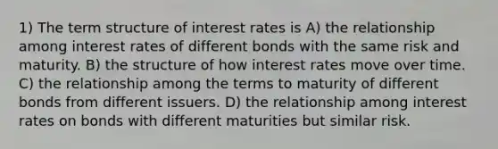 1) The term structure of interest rates is A) the relationship among interest rates of different bonds with the same risk and maturity. B) the structure of how interest rates move over time. C) the relationship among the terms to maturity of different bonds from different issuers. D) the relationship among interest rates on bonds with different maturities but similar risk.