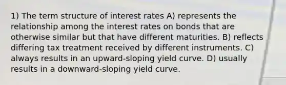 1) The term structure of interest rates A) represents the relationship among the interest rates on bonds that are otherwise similar but that have different maturities. B) reflects differing tax treatment received by different instruments. C) always results in an upward-sloping yield curve. D) usually results in a downward-sloping yield curve.