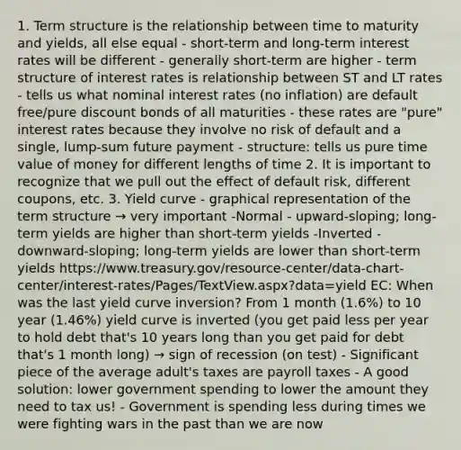 1. Term structure is the relationship between time to maturity and yields, all else equal - short-term and long-term interest rates will be different - generally short-term are higher - term structure of interest rates is relationship between ST and LT rates - tells us what nominal interest rates (no inflation) are default free/pure discount bonds of all maturities - these rates are "pure" interest rates because they involve no risk of default and a single, lump-sum future payment - structure: tells us pure time value of money for different lengths of time 2. It is important to recognize that we pull out the effect of default risk, different coupons, etc. 3. Yield curve - graphical representation of the term structure → very important -Normal - upward-sloping; long-term yields are higher than short-term yields -Inverted - downward-sloping; long-term yields are lower than short-term yields https://www.treasury.gov/resource-center/data-chart-center/interest-rates/Pages/TextView.aspx?data=yield EC: When was the last yield curve inversion? From 1 month (1.6%) to 10 year (1.46%) yield curve is inverted (you get paid less per year to hold debt that's 10 years long than you get paid for debt that's 1 month long) → sign of recession (on test) - Significant piece of the average adult's taxes are payroll taxes - A good solution: lower government spending to lower the amount they need to tax us! - Government is spending less during times we were fighting wars in the past than we are now