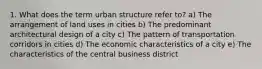 1. What does the term urban structure refer to? a) The arrangement of land uses in cities b) The predominant architectural design of a city c) The pattern of transportation corridors in cities d) The economic characteristics of a city e) The characteristics of the central business district