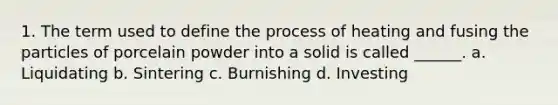 1. The term used to define the process of heating and fusing the particles of porcelain powder into a solid is called ______. a. Liquidating b. Sintering c. Burnishing d. Investing