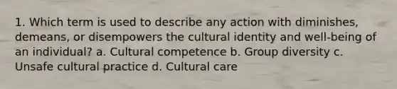 1. Which term is used to describe any action with diminishes, demeans, or disempowers the cultural identity and well-being of an individual? a. Cultural competence b. Group diversity c. Unsafe cultural practice d. Cultural care