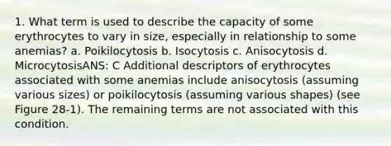 1. What term is used to describe the capacity of some erythrocytes to vary in size, especially in relationship to some anemias? a. Poikilocytosis b. Isocytosis c. Anisocytosis d. MicrocytosisANS: C Additional descriptors of erythrocytes associated with some anemias include anisocytosis (assuming various sizes) or poikilocytosis (assuming various shapes) (see Figure 28-1). The remaining terms are not associated with this condition.