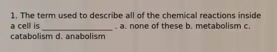 1. The term used to describe all of the chemical reactions inside a cell is __________________ . a. none of these b. metabolism c. catabolism d. anabolism