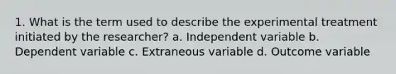 1. What is the term used to describe the experimental treatment initiated by the researcher? a. Independent variable b. Dependent variable c. Extraneous variable d. Outcome variable