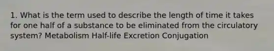 1. What is the term used to describe the length of time it takes for one half of a substance to be eliminated from the circulatory system? Metabolism Half-life Excretion Conjugation