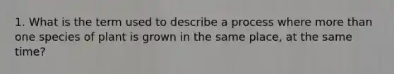 1. What is the term used to describe a process where more than one species of plant is grown in the same place, at the same time?