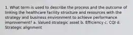 1. What term is used to describe the process and the outcome of linking the healthcare facility structure and resources with the strategy and business environment to achieve performance improvement? a. Valued strategic asset b. Efficiency c. CQI d. Strategic alignment