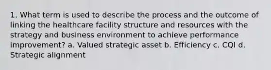 1. What term is used to describe the process and the outcome of linking the healthcare facility structure and resources with the strategy and business environment to achieve performance improvement? a. Valued strategic asset b. Efficiency c. CQI d. Strategic alignment