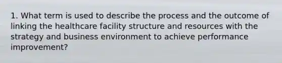 1. What term is used to describe the process and the outcome of linking the healthcare facility structure and resources with the strategy and business environment to achieve performance improvement?