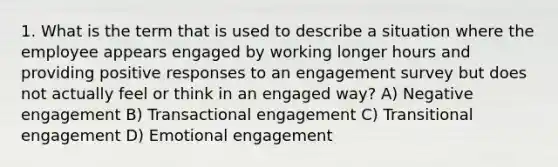 1. What is the term that is used to describe a situation where the employee appears engaged by working longer hours and providing positive responses to an engagement survey but does not actually feel or think in an engaged way? A) Negative engagement B) Transactional engagement C) Transitional engagement D) Emotional engagement