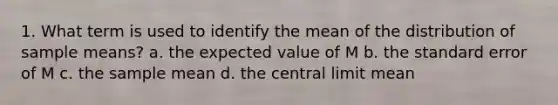 1. What term is used to identify the mean of the distribution of sample means? a. the expected value of M b. the standard error of M c. the sample mean d. the central limit mean