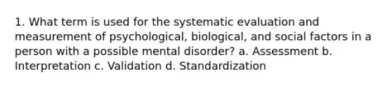 1. What term is used for the systematic evaluation and measurement of psychological, biological, and social factors in a person with a possible mental disorder? a. Assessment b. Interpretation c. Validation d. Standardization