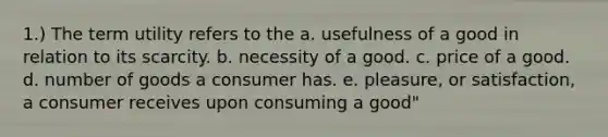 1.) The term utility refers to the a. usefulness of a good in relation to its scarcity. b. necessity of a good. c. price of a good. d. number of goods a consumer has. e. pleasure, or satisfaction, a consumer receives upon consuming a good"