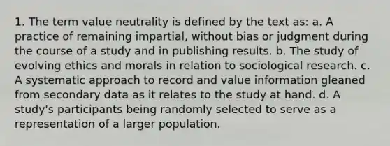 1. The term value neutrality is defined by the text as: a. A practice of remaining impartial, without bias or judgment during the course of a study and in publishing results. b. The study of evolving ethics and morals in relation to sociological research. c. A systematic approach to record and value information gleaned from secondary data as it relates to the study at hand. d. A study's participants being randomly selected to serve as a representation of a larger population.