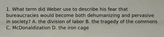 1. What term did Weber use to describe his fear that bureaucracies would become both dehumanizing and pervasive in society? A. the division of labor B. the tragedy of the commons C. McDonaldization D. the iron cage